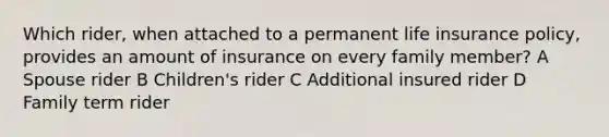 Which rider, when attached to a permanent life insurance policy, provides an amount of insurance on every family member? A Spouse rider B Children's rider C Additional insured rider D Family term rider