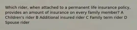 Which rider, when attached to a permanent life insurance policy, provides an amount of insurance on every family member? A Children's rider B Additional insured rider C Family term rider D Spouse rider