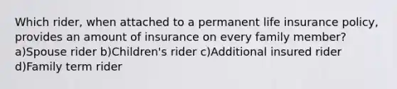 Which rider, when attached to a permanent life insurance policy, provides an amount of insurance on every family member? a)Spouse rider b)Children's rider c)Additional insured rider d)Family term rider