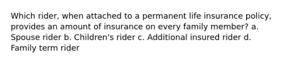 Which rider, when attached to a permanent life insurance policy, provides an amount of insurance on every family member? a. Spouse rider b. Children's rider c. Additional insured rider d. Family term rider