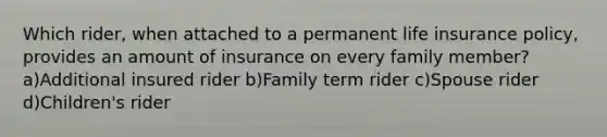 Which rider, when attached to a permanent life insurance policy, provides an amount of insurance on every family member?a)Additional insured rider b)Family term rider c)Spouse rider d)Children's rider