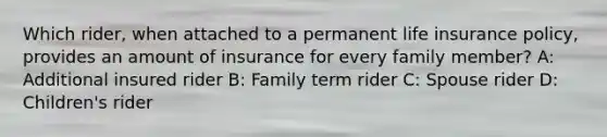 Which rider, when attached to a permanent life insurance policy, provides an amount of insurance for every family member? A: Additional insured rider B: Family term rider C: Spouse rider D: Children's rider