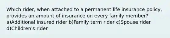 Which rider, when attached to a permanent life insurance policy, provides an amount of insurance on every family member? a)Additional insured rider b)Family term rider c)Spouse rider d)Children's rider