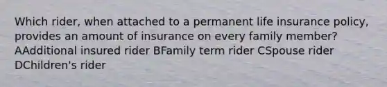 Which rider, when attached to a permanent life insurance policy, provides an amount of insurance on every family member? AAdditional insured rider BFamily term rider CSpouse rider DChildren's rider