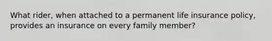 What rider, when attached to a permanent life insurance policy, provides an insurance on every family member?