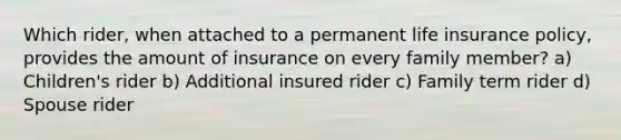 Which rider, when attached to a permanent life insurance policy, provides the amount of insurance on every family member? a) Children's rider b) Additional insured rider c) Family term rider d) Spouse rider