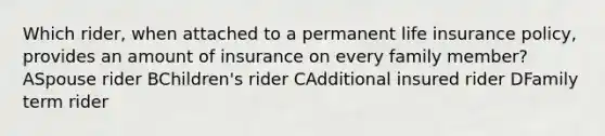 Which rider, when attached to a permanent life insurance policy, provides an amount of insurance on every family member? ASpouse rider BChildren's rider CAdditional insured rider DFamily term rider