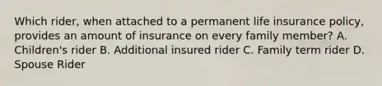 Which rider, when attached to a permanent life insurance policy, provides an amount of insurance on every family member? A. Children's rider B. Additional insured rider C. Family term rider D. Spouse Rider