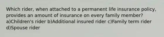 Which rider, when attached to a permanent life insurance policy, provides an amount of insurance on every family member?a)Children's rider b)Additional insured rider c)Family term rider d)Spouse rider