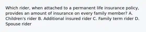 Which rider, when attached to a permanent life insurance policy, provides an amount of insurance on every family member? A. Children's rider B. Additional insured rider C. Family term rider D. Spouse rider