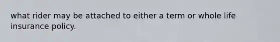 what rider may be attached to either a term or whole life insurance policy.