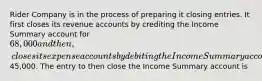 Rider Company is in the process of preparing it closing entries. It first closes its revenue accounts by crediting the Income Summary account for 68,000 and then, closes its expense accounts by debiting the Income Summary account for45,000. The entry to then close the Income Summary account is