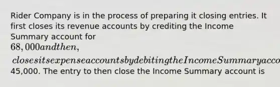 Rider Company is in the process of preparing it <a href='https://www.questionai.com/knowledge/kosjhwC4Ps-closing-entries' class='anchor-knowledge'>closing entries</a>. It first closes its revenue accounts by crediting the Income Summary account for 68,000 and then, closes its expense accounts by debiting the Income Summary account for45,000. The entry to then close the Income Summary account is