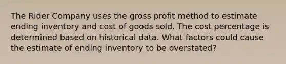 The Rider Company uses the gross profit method to estimate ending inventory and cost of goods sold. The cost percentage is determined based on historical data. What factors could cause the estimate of ending inventory to be overstated?