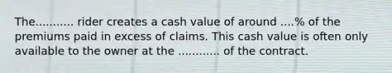 The........... rider creates a cash value of around ....% of the premiums paid in excess of claims. This cash value is often only available to the owner at the ............ of the contract.