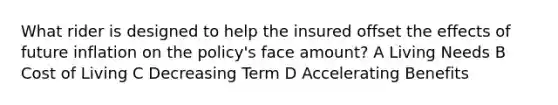 What rider is designed to help the insured offset the effects of future inflation on the policy's face amount? A Living Needs B Cost of Living C Decreasing Term D Accelerating Benefits