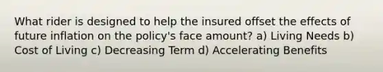 What rider is designed to help the insured offset the effects of future inflation on the policy's face amount? a) Living Needs b) Cost of Living c) Decreasing Term d) Accelerating Benefits