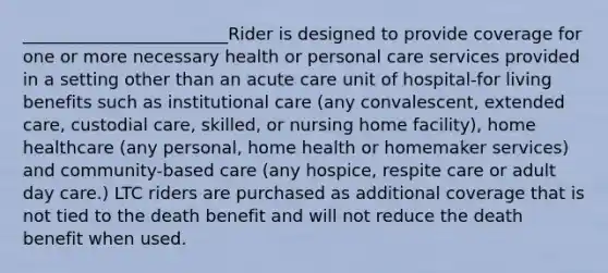 ________________________Rider is designed to provide coverage for one or more necessary health or personal care services provided in a setting other than an acute care unit of hospital-for living benefits such as institutional care (any convalescent, extended care, custodial care, skilled, or nursing home facility), home healthcare (any personal, home health or homemaker services) and community-based care (any hospice, respite care or adult day care.) LTC riders are purchased as additional coverage that is not tied to the death benefit and will not reduce the death benefit when used.