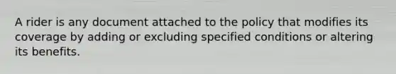 A rider is any document attached to the policy that modifies its coverage by adding or excluding specified conditions or altering its benefits.