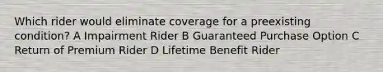 Which rider would eliminate coverage for a preexisting condition? A Impairment Rider B Guaranteed Purchase Option C Return of Premium Rider D Lifetime Benefit Rider