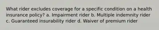 What rider excludes coverage for a specific condition on a health insurance policy? a. Impairment rider b. Multiple indemnity rider c. Guaranteed insurability rider d. Waiver of premium rider