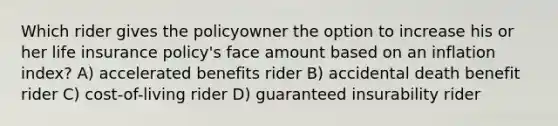 Which rider gives the policyowner the option to increase his or her life insurance policy's face amount based on an inflation index? A) accelerated benefits rider B) accidental death benefit rider C) cost-of-living rider D) guaranteed insurability rider