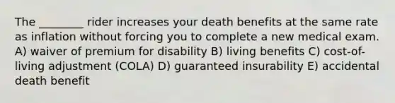 The ________ rider increases your death benefits at the same rate as inflation without forcing you to complete a new medical exam. A) waiver of premium for disability B) living benefits C) cost-of-living adjustment (COLA) D) guaranteed insurability E) accidental death benefit