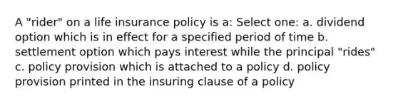 A "rider" on a life insurance policy is a: Select one: a. dividend option which is in effect for a specified period of time b. settlement option which pays interest while the principal "rides" c. policy provision which is attached to a policy d. policy provision printed in the insuring clause of a policy