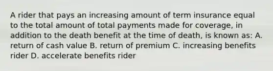 A rider that pays an increasing amount of term insurance equal to the total amount of total payments made for coverage, in addition to the death benefit at the time of death, is known as: A. return of cash value B. return of premium C. increasing benefits rider D. accelerate benefits rider