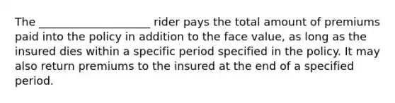 The ____________________ rider pays the total amount of premiums paid into the policy in addition to the face value, as long as the insured dies within a specific period specified in the policy. It may also return premiums to the insured at the end of a specified period.