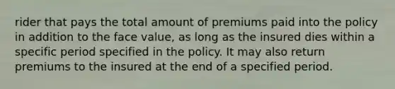 rider that pays the total amount of premiums paid into the policy in addition to the face value, as long as the insured dies within a specific period specified in the policy. It may also return premiums to the insured at the end of a specified period.