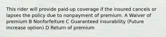 This rider will provide paid-up coverage if the insured cancels or lapses the policy due to nonpayment of premium. A Waiver of premium B Nonforfeiture C Guaranteed insurability (Future increase option) D Return of premium