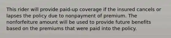 This rider will provide paid-up coverage if the insured cancels or lapses the policy due to nonpayment of premium. The nonforfeiture amount will be used to provide future benefits based on the premiums that were paid into the policy.