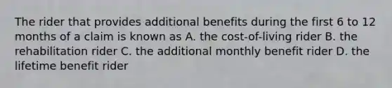 The rider that provides additional benefits during the first 6 to 12 months of a claim is known as A. the cost-of-living rider B. the rehabilitation rider C. the additional monthly benefit rider D. the lifetime benefit rider