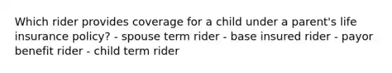 Which rider provides coverage for a child under a parent's life insurance policy? - spouse term rider - base insured rider - payor benefit rider - child term rider