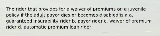 The rider that provides for a waiver of premiums on a juvenile policy if the adult payor dies or becomes disabled is a a. guaranteed insurability rider b. payor rider c. waiver of premium rider d. automatic premium loan rider