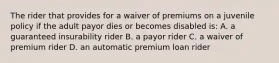 The rider that provides for a waiver of premiums on a juvenile policy if the adult payor dies or becomes disabled is: A. a guaranteed insurability rider B. a payor rider C. a waiver of premium rider D. an automatic premium loan rider