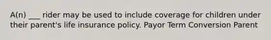 A(n) ___ rider may be used to include coverage for children under their parent's life insurance policy. Payor Term Conversion Parent