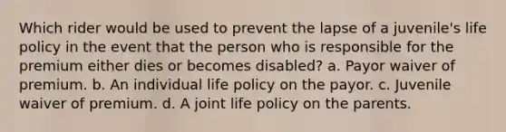 Which rider would be used to prevent the lapse of a juvenile's life policy in the event that the person who is responsible for the premium either dies or becomes disabled? a. Payor waiver of premium. b. An individual life policy on the payor. c. Juvenile waiver of premium. d. A joint life policy on the parents.