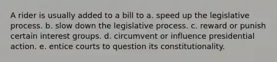 A rider is usually added to a bill to a. speed up the legislative process. b. slow down the legislative process. c. reward or punish certain interest groups. d. circumvent or influence presidential action. e. entice courts to question its constitutionality.