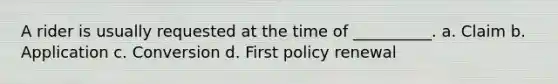 A rider is usually requested at the time of __________. a. Claim b. Application c. Conversion d. First policy renewal
