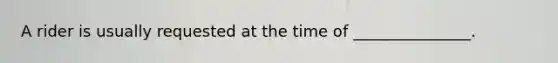 A rider is usually requested at the time of _______________.
