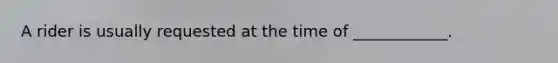 A rider is usually requested at the time of ____________.