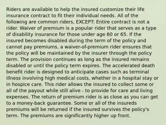 Riders are available to help the insured customize their life insurance contract to fit their individual needs. All of the following are common riders, EXCEPT: Entire contract is not a rider. Waiver of premium is a popular rider that serves as a type of disability insurance for those under age 60 or 65. If the insured becomes disabled during the term of the policy and cannot pay premiums, a waiver-of-premium rider ensures that the policy will be maintained by the insurer through the policy term. The provision continues as long as the insured remains disabled or until the policy term expires. The accelerated death benefit rider is designed to anticipate cases such as terminal illness involving high medical costs, whether in a hospital stay or in hospice care. This rider allows the insured to collect some or all of the payout while still alive - to provide for care and living expenses. The return of premium rider is as close as you can get to a money-back guarantee. Some or all of the insureds premiums will be returned if the insured survives the policy's term. The premiums are significantly higher up front.