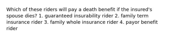 Which of these riders will pay a death benefit if the insured's spouse dies? 1. guaranteed insurability rider 2. family term insurance rider 3. family whole insurance rider 4. payor benefit rider