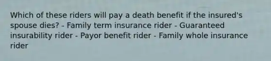 Which of these riders will pay a death benefit if the insured's spouse dies? - Family term insurance rider - Guaranteed insurability rider - Payor benefit rider - Family whole insurance rider