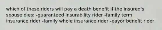 which of these riders will pay a death benefit if the insured's spouse dies: -guaranteed insurability rider -family term insurance rider -family whole insurance rider -payor benefit rider