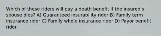 Which of these riders will pay a death benefit if the insured's spouse dies? A) Guaranteed insurability rider B) Family term insurance rider C) Family whole insurance rider D) Payor benefit rider