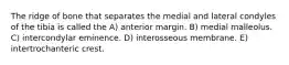 The ridge of bone that separates the medial and lateral condyles of the tibia is called the A) anterior margin. B) medial malleolus. C) intercondylar eminence. D) interosseous membrane. E) intertrochanteric crest.