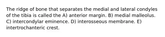 The ridge of bone that separates the medial and lateral condyles of the tibia is called the A) anterior margin. B) medial malleolus. C) intercondylar eminence. D) interosseous membrane. E) intertrochanteric crest.